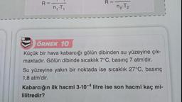 R=
n₁.T₁
1
R=
n₂-T₂
2
ÖRNEK 10
Küçük bir hava kabarcığı gölün dibinden su yüzeyine çık-
maktadır. Gölün dibinde sıcaklık 7°C, basınç 7 atm'dir.
Su yüzeyine yakın bir noktada ise sıcaklık 27°C, basınç
1,8 atm'dir.
Kabarcığın ilk hacmi 3-10-4 litre ise son hacmi kaç mi-
lilitredir?