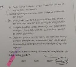 27.
Dede Korkut Hikayeleri Uygur Türklerinin bilinen en
eski destansı hikâyeleridir.
Birbiriyle bağıntılı on iki destansı hikâye ve bir ön söz-
den oluşur.
. İçerdiği hikâyeler tarih boyunca dilden dile, anlatıcı-
dan anlatıcıya aktarılan birer sözlü gelenek ürünüdür.
IV. Hikayeler kulaktan kulağa aktarıldığından gerçek hâli-
nin dışına çıkmış, tahminen 15. yüzyılın ikinci yarısın-
da yazıya geçirilmiştir.
V. Oğuzların yaşam biçimlerinden, ekonomisine inanç-
larından, giyinişlerine, beslenmelerinden içinde yaşa-
dıkları doğaya kadar pek çok konuda bilgi sağlayan bir
kaynaktır.
Yukarıdaki numaralanmış cümlelerin hangisinde bir
bilgi yanlışı vardır?
A) I
B) 11
C) III
D) IV