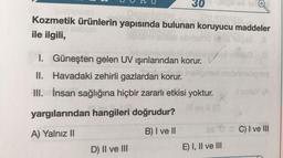 30
Kozmetik ürünlerin yapısında bulunan koruyucu maddeler
ile ilgili,
mlinel
I. Güneşten gelen UV ışınlarından korur.
II.
Havadaki zehirli gazlardan korur.
III. İnsan sağlığına hiçbir zararlı etkisi yoktur.
yargılarından hangileri doğrudur?
A) Yalnız II
B) I ve II
D) II ve III
nabanslighey
I sinisy (A
E) I, II ve III
C) I ve III