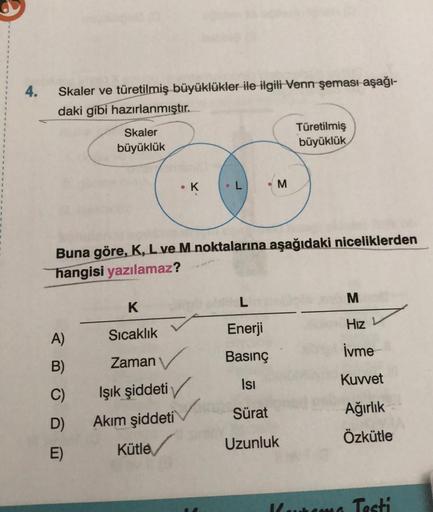 4.
Skaler ve türetilmiş büyüklükler ile ilgili Venn şeması aşağı-
daki gibi hazırlanmıştır.
Skaler
büyüklük
A)
B)
C)
D)
E)
K
Sıcaklık
Zaman
●
Işık şiddeti
Akım şiddeti
Kütle
K
L
Buna göre, K, L ve M noktalarına aşağıdaki niceliklerden
hangisi yazılamaz?
M