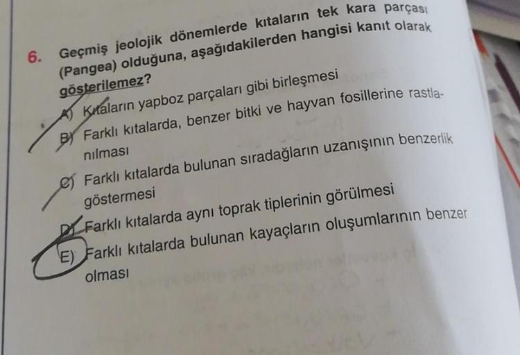 6. Geçmiş jeolojik dönemlerde kıtaların tek kara parçası
(Pangea) olduğuna, aşağıdakilerden hangisi kanıt olarak
gösterilemez?
Knaların yapboz parçaları gibi birleşmesi
BY Farklı kıtalarda, benzer bitki ve hayvan fosillerine rastla-
nılması
e Farklı kıtala