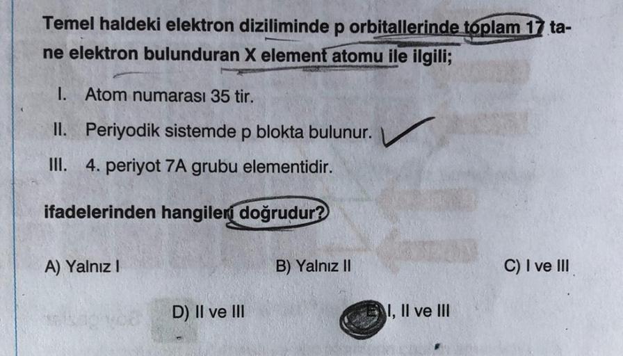 Temel haldeki elektron diziliminde p orbitallerinde toplam 17 ta-
ne elektron bulunduran X element atomu ile ilgili;
1. Atom numarası 35 tir.
II. Periyodik sistemde p blokta bulunur.
III. 4. periyot 7A grubu elementidir.
ifadelerinden hangileri doğrudur?
A