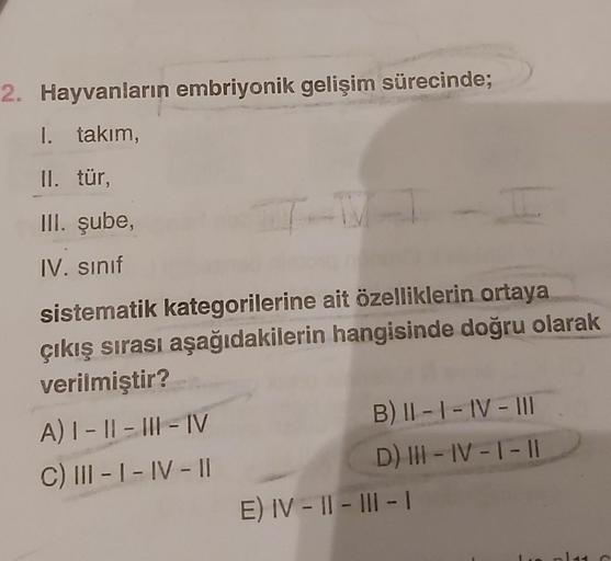 2. Hayvanların embriyonik gelişim sürecinde;
I. takım,
II. tür,
III. şube,
IV. sınıf
J
sistematik kategorilerine ait özelliklerin ortaya
çıkış sırası aşağıdakilerin hangisinde doğru olarak
verilmiştir?
A) |- ||- |||-|V
C) III-1-IV-11
B) II-I-IV-III
D) III-