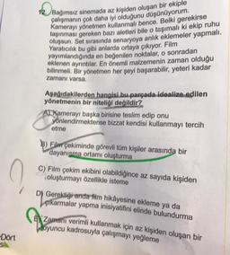 ?
-Dort
s
12 Bağımsız sinemada az kişiden oluşan bir ekiple
çalışmanın çok daha iyi olduğunu düşünüyorum.
Kamerayı yönetmen kullanmalı bence. Belki gerekirse
taşınması gereken bazı aletleri bile o taşımalı ki ekip ruhu
oluşsun. Set sırasında senaryoya anlık eklemeler yapmalı.
Yaratıcılık bu gibi anlarda ortaya çıkıyor. Film
yayımlandığında en beğenilen noktalar, o sonradan
eklenen ayrıntılar. En önemli malzemenin zaman olduğu
bilinmeli. Bir yönetmen her şeyi başarabilir, yeteri kadar
zamanı varsa.
Aşağıdakilerden hangisi bu parçada idealize edilen
yönetmenin bir niteliği değildir?
O
A) Kamerayı başka birisine teslim edip onu
yönlendirmektense bizzat kendisi kullanmayı tercih
etme
Film çekiminde görevli tüm kişiler arasında bir
dayanışma ortamı oluşturma
C) Film çekim ekibini olabildiğince az sayıda kişiden
oluşturmayı özellikle isteme
Lo
D) Gerektiği anda film hikâyesine ekleme ya da
çıkarmalar yapma inisiyatifini elinde bulundurma
Zamanı verimli kullanmak için az kişiden oluşan bir
oyuncu kadrosuyla çalışmayı yeğleme