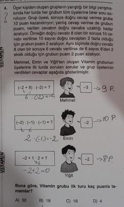 4. Üçer kişiden oluşan grupların yarıştığı bir bilgi yarışma-
sında her turda her grubun tüm üyelerine birer soru so-
ruluyor. Grup üyesi, soruya doğru cevap verirse gruba
10 puan kazandırıyor; yanlış cevap verirse de grubun
puanı, verilen cevabın doğru cevaba uzaklığı kadar
azalıyor. Örneğin doğru cevabı 8 olan bir soruya 10 ce-
vabı verilirse 10 sayısı doğru cevaptan 2 fazla olduğu
için grubun puanı 2 azalıyor. Aynı biçimde doğru cevabı
8 olan bir soruya 6 cevabı verilirse de 6 sayısı 8'den 2
eksik olduğu için grubun puanı 2 puan azalıyor.
VITAMIN
Mehmet, Emin ve Yiğit'ten oluşan Vitamin grubunun
üyelerine ilk turda sorulan sorular ve grup üyelerinin
verdikleri cevaplar aşağıda gösterilmiştir.
(-2+8): (-2) = ?
: (-2) = -4
(-2): (-1) (-1) = ?
+
2 (-1)=-2 Emin
-2+1 2 = ?
ye
−2+2=0
Mehmet
B) 18
-39 P.
C) 16
10 P.
Yiğit
Buna göre, Vitamin grubu ilk turu kaç puanla ta-
mamlar?
A) 30
-2 ->8P
D) 4