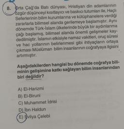 8. Orta Çağ'da Batı dünyası, Hristiyan din adamlarının
özgür düşünceyi kısıtlayıcı ve baskıcı tutumları ile, Haçlı
Seferlerinin bilim kurumlarına ve kütüphanelere verdiği
zararlarla bilimsel alanda gerilemeye başlamıştır. Aynı
dönemde Türk-İslam ülkelerinde büyük bir aydınlanma
çağı başlamış, bilimsel alanda önemli gelişmeler kay-
dedilmiştir. İslamın etkisiyle namaz vakitleri, oruç süresi
ve hac yollarının belirlenmesi gibi ihtiyaçların ortaya
çıkması Müslüman bilim insanlarının coğrafyaya ilgisini
artırmıştır.
Aşağıdakilerden hangisi bu dönemde coğrafya bili-
minin gelişimine katkı sağlayan bilim insanlarından
biri değildir?
A) El-Harizmi
B) El-Biruni
C) Muhammet İdrisi
D) İbn Haldun
E) Evliya Çelebi