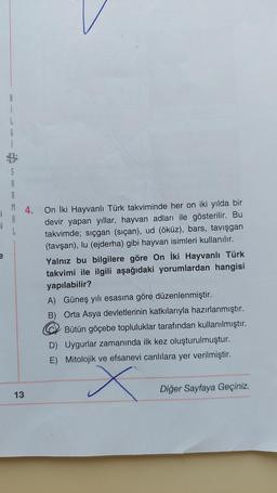 8
li
i
L
G
S
R
M 4. On İki Hayvanlı Türk takviminde her on iki yılda bir
i
devir yapan yıllar, hayvan adları ile gösterilir. Bu
takvimde; sıçgan (siçan), ud (öküz), bars, tavışgan
(tavşan), lu (ejderha) gibi hayvan isimleri kullanılır.
Yalnız bu bilgilere göre On İki Hayvanlı Türk
takvimi ile ilgili aşağıdaki yorumlardan hangisi
yapılabilir?
L
13
A)
Güneş yılı esasına göre düzenlenmiştir.
B) Orta Asya devletlerinin katkılarıyla hazırlanmıştır.
Bütün göçebe topluluklar tarafından kullanılmıştır.
D) Uygurlar zamanında ilk kez oluşturulmuştur.
E) Mitolojik ve efsanevi canlılara yer verilmiştir.
x
Diğer Sayfaya Geçiniz.