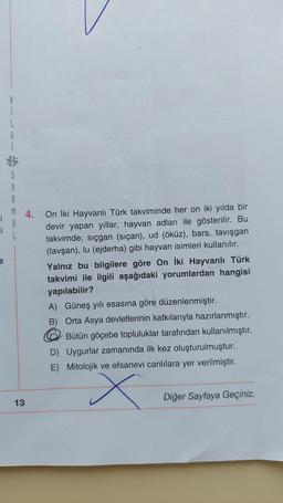 8
li
i
L
G
S
R
M 4. On İki Hayvanlı Türk takviminde her on iki yılda bir
i
devir yapan yıllar, hayvan adları ile gösterilir. Bu
takvimde; sıçgan (siçan), ud (öküz), bars, tavışgan
(tavşan), lu (ejderha) gibi hayvan isimleri kullanılır.
Yalnız bu bilgilere göre On İki Hayvanlı Türk
takvimi ile ilgili aşağıdaki yorumlardan hangisi
yapılabilir?
L
13
A)
Güneş yılı esasına göre düzenlenmiştir.
B) Orta Asya devletlerinin katkılarıyla hazırlanmıştır.
Bütün göçebe topluluklar tarafından kullanılmıştır.
D) Uygurlar zamanında ilk kez oluşturulmuştur.
E) Mitolojik ve efsanevi canlılara yer verilmiştir.
x
Diğer Sayfaya Geçiniz.