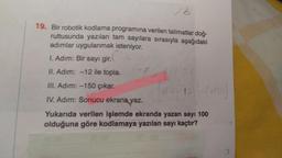 16
19. Bir robotik kodlama programına verilen talimatlar doğ-
rultusunda yazılan tam sayılara sırasıyla aşağıdaki
adımlar uygulanmak isteniyor.
I. Adım: Bir sayı gir.
II. Adim: -12 ile topla.
III. Adim: -150 çıkar.
IV. Adım: Sonucu ekrana yaz.
Yukarıda verilen işlemde ekranda yazan sayı 100
olduğuna göre kodlamaya yazılan sayı kaçtır?
150
12) -/-150)