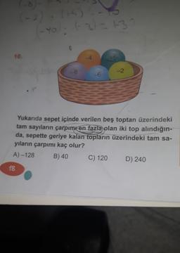 (-8)-
(-2). (+5)
-10): (-2) = 132
10.
18
8
-6
45
Yukarıda sepet içinde verilen beş toptan üzerindeki
tam sayıların çarpımı en fazla olan iki top alındığın-
da, sepette geriye kalan topların üzerindeki tam sa-
yıların çarpımı kaç olur?
A)-128
B) 40
C) 120
-2
D) 240