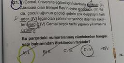 21.) Cemal, üniversite eğitimi için İstanbul'a gelmistir. (II)
Akrabası olan Behçet Bey'in evine gidecektir. (III) Yol-
da, çocukluğunun geçtiği şehrin çok değiştiğini fark
eder. (IV) işgal olan şehrin her yerinde düşman asker-
leri vardır (V) Cemal birçok tarihi yapının yıkılmasına
üzülür.
Bu parçadaki numaralanmış cümlelerden hangisi
yapı bakımından ötekilerden farklıdır?
ATT.
BHT.
C) M.
D) IV.
EV.
AVATAR
24.