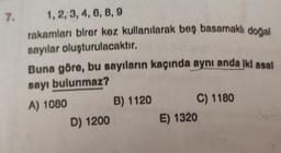 7.
1, 2, 3, 4, 6, 8, 9
rakamları birer kez kullanılarak beş basamaklı doğal
sayılar oluşturulacaktır.
Buna göre, bu sayıların kaçında aynı anda iki asal
sayı bulunmaz?
A) 1080
D) 1200
B) 1120
C) 1180
E) 1320
360