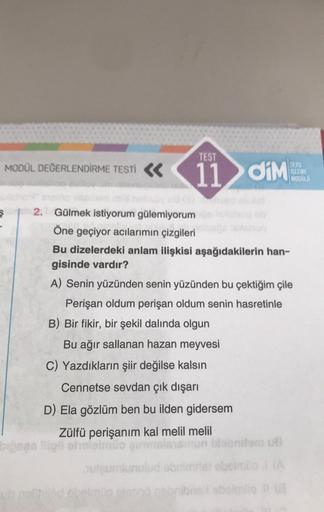 MODÜL DEĞERLENDİRME TESTİ
TEST
11
diM
DERS
SLEME
MODULS
2. Gülmek istiyorum gülemiyorum
Öne geçiyor acılarımın çizgileri
Bu dizelerdeki anlam ilişkisi aşağıdakilerin han-
gisinde vardır?
A) Senin yüzünden senin yüzünden bu çektiğim çile
Perişan oldum periş