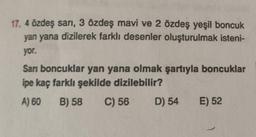 17. 4 özdeş sarı, 3 özdeş mavi ve 2 özdeş yeşil boncuk
yan yana dizilerek farklı desenler oluşturulmak isteni-
yor.
Sarı boncuklar yan yana olmak şartıyla boncuklar
ipe kaç farklı şekilde dizilebilir?
A) 60
B) 58 C) 56 D) 54 E) 52
1