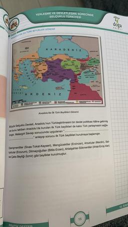 TARİH
ANADOLU'DA İLK TÜRK BEYLİKLERİ DÖNEMİ
Long
TERELTA
MORA
PEGENERLER
solve
BULGARLAR
nave
BIZANS INRARATORLOGE
IYON
DENIZI
G
DIRIT
S
0 100 200 300 km
LK ANADOLU
WYLKLEN
YERLEŞME VE DEVLETLEŞME SÜRECİNDE
SELÇUKLU TÜRKİYESİ
Bless Katy
Jupane
CANA A
BEYLADE
DEMA
Yu
ANADOLU BELÇUKLULAR
DANQMENTLILER
PRATIK DEFTER
31
Upek
Wernes
KARADENIZ
Actung
3
ANADOLU
Mami
AKDENIZ
MENGOCELLER
ARTUKLULAR
May
Crven
care
CANIK
Ang
Yorgt
KIDRIA
KRALLIGI.
Pangun
Tw
tym
DANISMENTLILER
Kupate
Antalya
Trable
and
ww
SALTUKLULAR
TRABZON RUM IMPARATORLUQU
RABZONRUPIMP.
Ni
Anadolu'da İlk Türk Beylikleri Dönemi
09
CORCULER
FEROOGERLILER
wwwpd
FORZULAR
SURIVE
SALTU
15
Ang Merp
Dygtak
Bayat
19195
MASIN
ARTURLULAR E
MUSUL
ATABEYLERI
Büyük Selçuklu Devleti, Anadolu'nun Türkleştirilmesini bir devlet politikası hâline getirmiş
ve bunu takiben Anadolu'da kurulan ilk Türk beylikleri de kalıcı Türk yerleşmesini sağla-
mıştır. Malazgirt Savaşı sonucunda uygulanan
anlayışı sonucu ilk Türk beylikleri kurulmaya başlamıştır.
Jaka
BANS IMPARATORLUĞU CAKA BEYLIGE
VENEDILLER
Danişmentliler (Sivas-Tokat-Kayseri), Mengücekliler (Erzincan), Artuklular (Mardin), Sal-
tuklular (Erzurum), Dilmaçoğulları (Bitlis-Erzen), Ahlatşahlar-Sökmenliler (Ahlat-Erciş-Van)
ve Çaka Beyliği (İzmir) gibi beylikler kurulmuştur.
doga
KOLEJI
10. SINIF