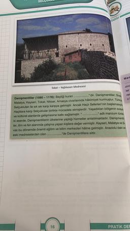 SEL
Tokat-Yağıbasan Medresesi
TARIH
16
Men
......
zinc
let
rer
ri
."'dir. Danişmentliler; Sivas
Danişmentliler (1080- 1178): Beyliği kuran
Malatya, Kayseri, Tokat, Niksar, Amasya civarlarında hâkimiyet kurmuştur. Türkiye
Selçukluları ile sık sık karşı karşıya gelmiştir. Ancak Haçlı Seferleri'nin başlamasıyla
Haçlılara karşı Selçuklular birlikte mücadele etmişlerdir. Yaşadıkları bölgenin sosyal
." adlı manzum türde-
ve kültürel alanlarda gelişmesine katkı sağlamıştır. "
ki eserde, Danişmentlilerin ülkelerine yaptığı hizmetler anlatılmaktadır. Danişmentli
ler, ilim ve fen alanında çalışma yapan kişilere değer vermiştir. Kayseri, Malatya ve Si-
vas bu dönemde önemli eğitim ve bilim merkezleri hâline gelmiştir. Anadolu'daki en
eski medreselerden olan
."de Danişmentlilere aittir.
PRATIK DEF