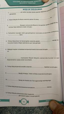 F
1.
7.
3.
YERLEŞME VE DEVLETLEŞME SÜRECİNDE
SELÇUKLU TÜRKİYESİ
9.
gönderilirdi.
2. Büyük Selçuklu İle Bizans arasında yapılan ilk savaş
BOŞLUK DOLDURMA
adı verilen tecrübeli devlet adamları Melik'lerin yanında eyaletlere
lunması Haçlı seferlerine neden olmuştur.
4. Fethedilen toprağın fethi gerçekleştiren komutana bırakılması anlayışına
5. Türkiye Selçukluları ile Harzemşahlar arasında yapılan
nucunda Anadolu Moğol saldırılarına açık hale gelmiştir.
. Savaşının sonucunda Bizans'ın Avrupa'dan yardım isteğinde bu-
6. Malazgirt meydan muharebesi sonrasında Anadolu'da kurulan ilk beylik..
dır.
10.....
denir.
Nizamülmülk'ün adıyla anılan kurumlardır.
8. Türkiye Selçuklularında esnaflar arasında
dır.
medreseleri Büyük Selçuklu zamanında kurulan ve vezir
Beyliği Amasya, Tokat ve Sivas civarında kurulmuştur.
11. Türkiye Selçuklularında donanma komutanına
Savaşı ile Anadolu'da Türk egemenliği kesinleşmiştir.
12. Türkiye Selçuklu döneminde kültür hayatında
gibi önemli kişiler iz bırakmışlarıdır.
TARİH
36
teşkilatı kurulmuştur.
denirdi.
PRATIK
TARİH
savaşı so-