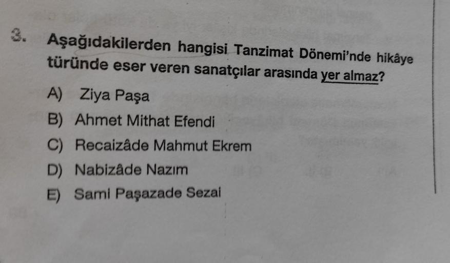 3. Aşağıdakilerden hangisi Tanzimat Dönemi'nde hikâye
türünde eser veren sanatçılar arasında yer almaz?
A) Ziya Paşa
B) Ahmet Mithat Efendi
C) Recaizâde Mahmut Ekrem
D) Nabizâde Nazım
E) Sami Paşazade Sezai