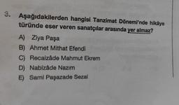3. Aşağıdakilerden hangisi Tanzimat Dönemi'nde hikâye
türünde eser veren sanatçılar arasında yer almaz?
A) Ziya Paşa
B) Ahmet Mithat Efendi
C) Recaizâde Mahmut Ekrem
D) Nabizâde Nazım
E) Sami Paşazade Sezai