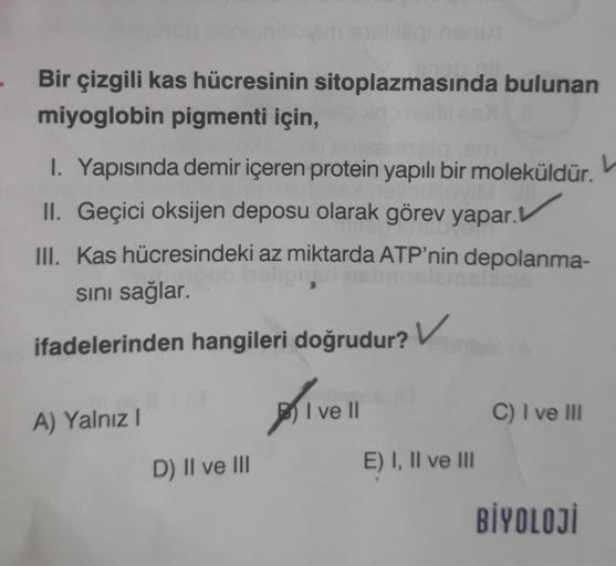 Bir çizgili kas hücresinin sitoplazmasında bulunan
miyoglobin pigmenti için,
1. Yapısında demir içeren protein yapılı bir moleküldür.
II. Geçici oksijen deposu olarak görev yapar.
III. Kas hücresindeki az miktarda ATP'nin depolanma-
sını sağlar.
ifadelerin