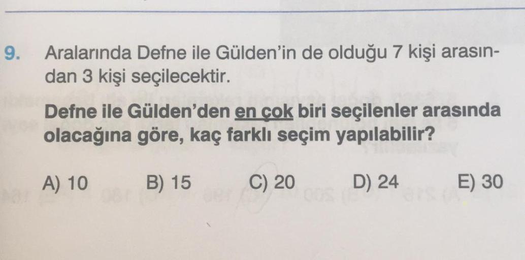 9.
Aralarında Defne ile Gülden'in de olduğu 7 kişi arasın-
dan 3 kişi seçilecektir.
Defne ile Gülden'den en çok biri seçilenler arasında
olacağına göre, kaç farklı seçim yapılabilir?
A) 10
B) 15
C) 20
D) 24
E) 30