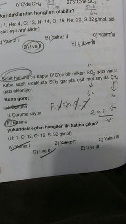 0°C'de CH4
karıdakilerden hangileri olabilir?
64
: 1, He: 4, C: 12, N: 14, O: 16, Ne: 20, S 32 g/mol, böl-
eler eşit aralıklıdır)
) Yalnız I
D) I ve
273°C'de SO2
546
B) Yalnız II
C) Yalnız 'ill
E) I, IL ver Till
Sabit hacimli bir kapta 0°C'de bir miktar SO2 gazı vardır.
Kaba sabit sıcaklıkta SO2 gazıyla eşit mot sayıda CH4
gazı ekleniyor.
bu
Buna göre;
Özkütle
II. Çarpma sayısı
Basınç
P.y=0/1
D) I ve III
yukarıdakilerden hangileri iki katına çıkar?
(H: 1, C: 12, O: 16, S: 32 g/mol)
A) Yalnız I
B) Yalnız II
2 MS. V
V
16
C) Yalnız III
E) II ve III