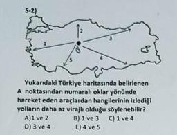 S-2)
Yukarıdaki Türkiye haritasında belirlenen
A noktasından numaralı oklar yönünde
hareket eden araçlardan hangilerinin izlediği
yolların daha az virajlı olduğu söylenebilir?
A)1 ve 2
C) 1 ve 4
D) 3 ve 4
B) 1 ve 3
E) 4 ve 5