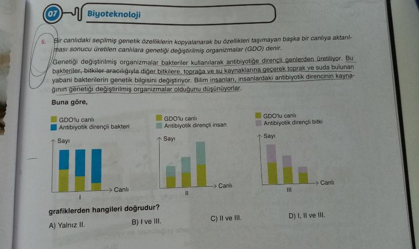 5.
07 Biyoteknoloji
Bir canlıdaki seçilmiş genetik özelliklerin kopyalanarak bu özellikleri taşımayan başka bir canlıya aktarıl-
ması sonucu üretilen canlılara genetiği değiştirilmiş organizmalar (GDO) denir.
Genetiği değiştirilmiş organizmalar bakteriler 