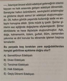 ----, Islamiyet öncesi sözlü edebiyat geleneğinin izlerini
taşıyan ve halk arasında gelişen edebiyat dönemidir.
Sanatçılar halkın üzüntülerini, sevinçlerini anlatmışlar
ve gözleme dayalı somut bir edebiyat oluşturmuşlar-
dır. Dil, halkın günlük yaşamda kullandığı sade ve an-
laşılır konuşma dilidir. Şiirle müzik iç içedir. Şairler şi-
irlerini saz eşliğinde doğaçlama söylemişlerdir. Şiirler
dörtlüklerle ve hece ölçüsüyle oluşturulmuştur. Aşk,
doğa, kahramanlık, özlem, gurbet, ölüm, zamandan
yakınma ve dinî konular bu dönemde işlenen başlıca
temalardır.
Bu parçada boş bırakılan yere aşağıdakilerden
hangisi getirilirse açıklama doğru olur?
A) Servetifünun Edebiyatı
B) Divan Edebiyatı
C) Tanzimat Edebiyatı
D) Halk Edebiyatı
E) Geçiş Dönemi Edebiyatı