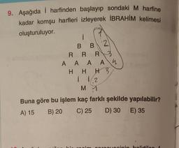 9. Aşağıda i harfinden başlayıp sondaki M harfine
kadar komşu harfleri izleyerek İBRAHİM kelimesi
oluşturuluyor.
i
B B
RRR
AAAA 4
uta.
HHH 3,
i 1/2
M 1
Buna göre bu işlem kaç farklı şekilde yapılabilir?
A) 15
B) 20
C) 25 D) 30 E) 35
2
vosinin belirtilen 1