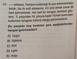 10. ---- alfabesi, Türklerin kullandığı ilk yazı sistemlerinden
biridir. Bu ilk milli alfabemiz, 4'ü Üünlü olmak üzere 38
harf içermektedir. Her harf bir tamgayı (sembol) gös-
terir. 7. yüzyıldan 10. yüzyıla kadar Türkler tarafından
kullanılan tamgalar bütünü olduğu görünmektedir.
Bu parçada boş bırakılan yere aşağıdakilerden
hangisi getirilmelidir?
A) Uygur
B) Göktürk
C) Kiril
D) Latin
E) Arap