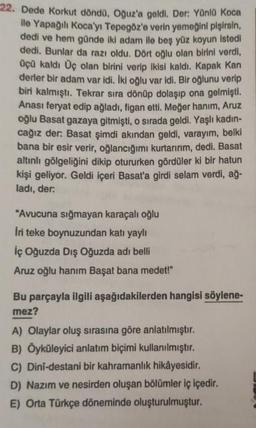 22. Dede Korkut döndü, Oğuz'a geldi. Der: Yünlü Koca
ile Yapağılı Koca'yı Tepegöz'e verin yemeğini pişirsin,
dedi ve hem günde iki adam ile beş yüz koyun istedi
dedi. Bunlar da razı oldu. Dört oğlu olan birini verdi,
üçü kaldı Üç olan birini verip ikisi kaldı. Kapak Kan
derler bir adam var idi. İki oğlu var idi. Bir oğlunu verip
biri kalmıştı. Tekrar sıra dönüp dolaşıp ona gelmişti.
Anası feryat edip ağladı, figan etti. Meğer hanım, Aruz
oğlu Basat gazaya gitmişti, o sırada geldi. Yaşlı kadın-
cağız der: Basat şimdi akından geldi, varayım, belki
bana bir esir verir, oğlancığımı kurtarırım, dedi. Basat
altınlı gölgeliğini dikip otururken gördüler ki bir hatun
kişi geliyor. Geldi içeri Basat'a girdi selam verdi, ağ-
ladı, der:
"Avucuna sığmayan karaçalı oğlu
İri teke boynuzundan katı yaylı
İç Oğuzda Dış Oğuzda adı belli
Aruz oğlu hanım Başat bana medet!"
Bu parçayla ilgili aşağıdakilerden hangisi söylene-
mez?
A) Olaylar oluş sırasına göre anlatılmıştır.
B) Öyküleyici anlatım biçimi kullanılmıştır.
C) Dinî-destani bir kahramanlık hikâyesidir.
D) Nazım ve nesirden oluşan bölümler iç içedir.
E) Orta Türkçe döneminde oluşturulmuştur.