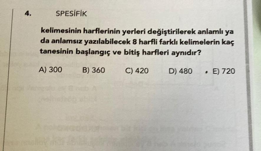 4.
SPESİFİK
kelimesinin harflerinin yerleri değiştirilerek anlamlı ya
da anlamsız yazılabilecek 8 harfli farklı kelimelerin kaç
tanesinin başlangıç ve bitiş harfleri aynıdır?
A) 300
B) 360
C) 420
D) 480
. E) 720