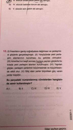 III. sözcük birden fazla çekim eki almıştır.
D) IV. sözcük belirtme durum eki almıştır.
E) V. sözcük isim çekim eki almıştır.
12. (1) İnsanların geniş coğrafyalara dağılması ve yerleşme-
si göçlerle gerçekleşmiştir. (II) Yeryüzünde yeni yerle-
şim alanları