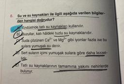 8.
Su ve su kaynakları ile ilgili aşağıda verilen bilgiler-
den hangisi doğrudur?
Endüstride tatlı su kaynakları kullanılır.
B) Buzullar, katı hâldeki tuzlu su kaynaklarıdır.
2+
2+
Suda çözünen Ca²+ ve Mg²+ gibi iyonlar fazla ise bu
sulara yumuşak su denir.
Sert suların içimi yumuşak sulara göre daha lezzet-
lidir
Tatlı su kaynaklarının tamamına yakını nehirlerde
bulunur.
our