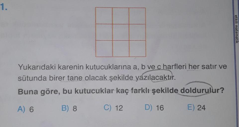 1.
Yukarıdaki karenin kutucuklarına a, b ve c harfleri her satır ve
sütunda birer tane olacak şekilde yazılacaktır.
Buna göre, bu kutucuklar kaç farklı şekilde doldurulur?
A) 6
B) 8
C) 12
D) 16
E) 24
etkili matematik
