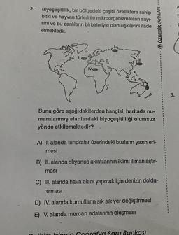 2.
Biyoçeşitlilik, bir bölgedeki çeşitli özelliklere sahip
bitki ve hayvan türleri ile mikroorganizmaların sayı-
sını ve bu canlıların birbirleriyle olan ilişkilerini ifade
etmektedir.
2
11
IVO
}
38
Buna göre aşağıdakilerden hangisi, haritada nu-
maralanmış alanlardaki biyoçeşitliliği olumsuz
yönde etkilemektedir?
A) I. alanda tundralar üzerindeki buzların yazın eri-
mesi
Q ÖZDEBİR YAYINLARI ---
B) II. alanda okyanus akıntılarının iklimi ılımanlaştır-
ması
C) III. alanda hava alanı yapmak için denizin doldu-
rulması
D) IV. alanda kumulların sık sık yer değiştirmesi
E) V. alanda mercan adalarının oluşması
Coğrafya Soru Bankası
5.