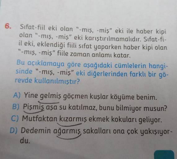 6. Sifat-fiil eki olan "-mış, -miş" eki ile haber kipi
olan "-mış, -miş" eki karıştırılmamalıdır. Sifat-fi-
il eki, eklendiği fiili sifat yaparken haber kipi olan
"-mış, -miş" fiile zaman anlamı katar.
Bu açıklamaya göre aşağıdaki cümlelerin hangi-
sinde "