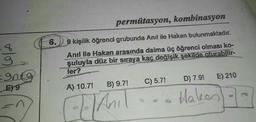Cola
=9ntg
E) 9
n
6.
permütasyon, kombinasyon
9 kişilik öğrenci grubunda Anıl ile Hakan bulunmaktadır.
Anıl ile Hakan arasında daima üç öğrenci olması ko-
şuluyla düz bir sıraya kaç değişik şekilde oturabilir-
ler?
B) 9.7!
A) 10.7!
Anil
C) 5.7!
D) 7.9! E) 210
Haken