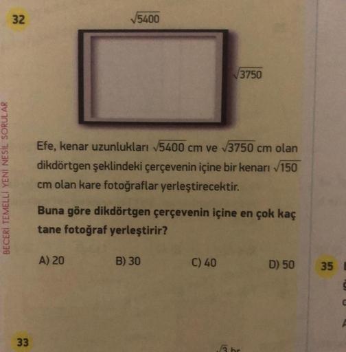 BECERİ TEMELLI YENİ NESİL SORULAR
32
33
5400
Efe, kenar uzunlukları √5400 cm ve √3750 cm olan
dikdörtgen şeklindeki çerçevenin içine bir kenarı √150
cm olan kare fotoğraflar yerleştirecektir.
A) 20
Buna göre dikdörtgen çerçevenin içine en çok kaç
tane foto