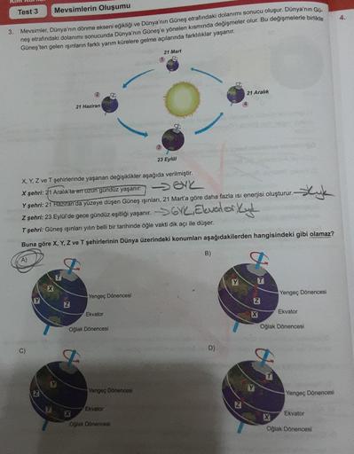 Kim
Test 3
Mevsimlerin Oluşumu
3. Mevsimler, Dünya'nın dönme ekseni eğikliği ve Dünya'nın Güneş etrafındaki dolanımı sonucu oluşur. Dünya'nın Gü-
neş etrafındaki dolanımı sonucunda Dünya'nın Güneş'e yönelen kısmında değişmeler olur. Bu değişmelerle birlikt