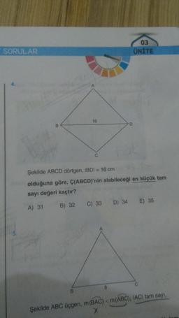 SORULAR
B
16
B
D
Şekilde ABCD dörtgen, IBDI = 16 cm
olduğuna göre, Ç(ABCD)'nin alabileceği en küçük tam
sayı değeri kaçtır?
A) 31
B) 32
C) 33
03
ÜNİTE
D) 34 E) 35
Şekilde ABC üçgen, m (BAC) < m (ABC), IACI tam sayı,
X