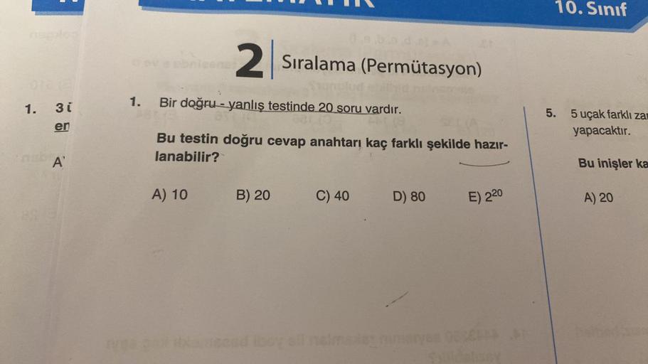 1. 3i
en
A
britene
2
A) 10
1. Bir doğru-yanlış testinde 20 soru vardır.
Bu testin doğru cevap anahtarı kaç farklı şekilde hazır-
lanabilir?
Sıralama (Permütasyon)
B) 20
C) 40
D) 80
E) 220
yes por dameend iboy ell malmela nimaryee 00000
10. Sınıf
5. 5 uçak