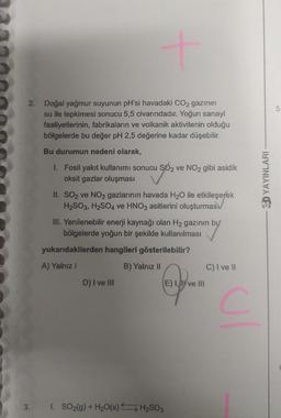 2. Doğal yağmur suyunun pH'si havadaki CO2 gazının
su ile tepkimesi sonucu 5,5 civarındadır. Yoğun sanayi
faaliyetlerinin, fabrikaların ve volkanik aktivitenin olduğu
bölgelerde bu değer pH 2,5 değerine kadar düşebilir.
Bu durumun nedeni olarak,
3.
1. Fosil yakıt kullanımı sonucu SO2 ve NO2 gibi asidik
oksit gazlar oluşması
II. SO2 ve NO2 gazlarının havada H₂O ile etkileşerek
H₂SO3, H₂SO4 ve HNO3 asitlerini oluşturmas
III. Yenilenebilir enerji kaynağı olan H₂ gazının bu
bölgelerde yoğun bir şekilde kullanılması
yukarıdakilerden hangileri gösterilebilir?
A) Yalnız I
B) Yalnız II
D) I ve III
1. SO₂(g) + H₂O(s) H₂SO3
E) I, I ve III
C) I ve II
C
3D YAYINLARI
10