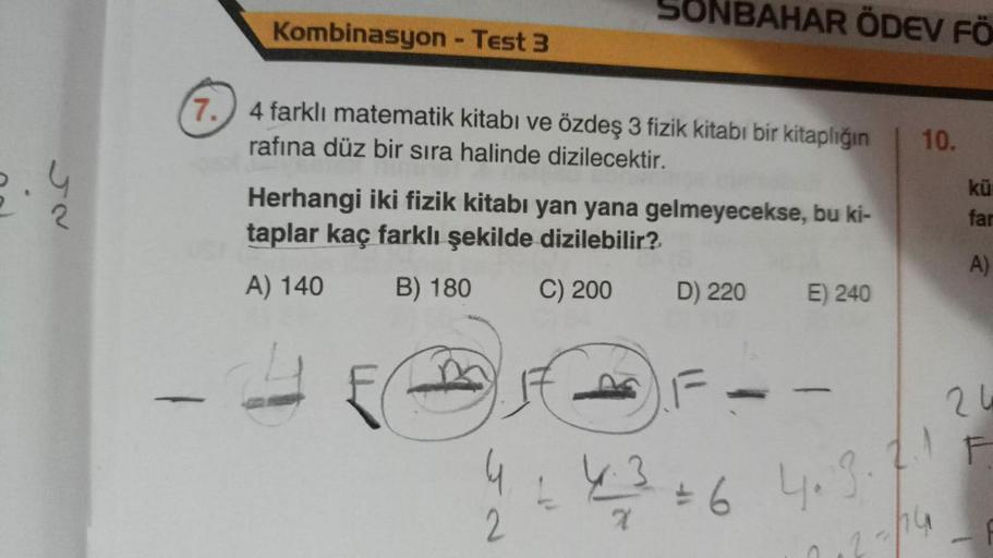 2
Kombinasyon - Test 3
7.
4 farklı matematik kitabı ve özdeş 3 fizik kitabı bir kitaplığın 10.
rafına düz bir sıra halinde dizilecektir.
SONBAHAR ÖDEV FÖ
Herhangi iki fizik kitabı yan yana gelmeyecekse, bu ki-
taplar kaç farklı şekilde dizilebilir?
A) 140
