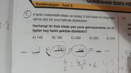 2
Kombinasyon - Test 3
7.
4 farklı matematik kitabı ve özdeş 3 fizik kitabı bir kitaplığın 10.
rafına düz bir sıra halinde dizilecektir.
SONBAHAR ÖDEV FÖ
Herhangi iki fizik kitabı yan yana gelmeyecekse, bu ki-
taplar kaç farklı şekilde dizilebilir?
A) 140
B) 180
C) 200
4
2
D) 220
E) 240
--
4-3=6 4.3.7.1
kü
far
A)
24
F