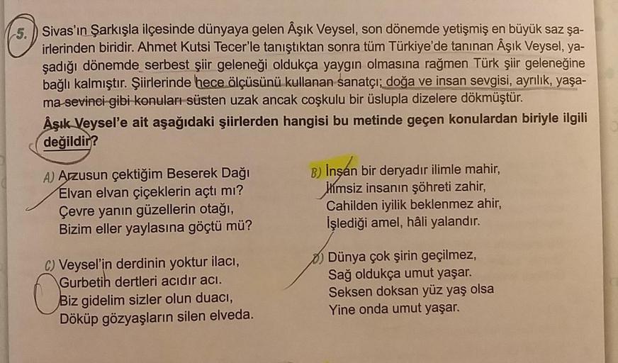 5. Sivas'ın Şarkışla ilçesinde dünyaya gelen Âşık Veysel, son dönemde yetişmiş en büyük saz şa-
irlerinden biridir. Ahmet Kutsi Tecer'le tanıştıktan sonra tüm Türkiye'de tanınan Âşık Veysel, ya-
şadığı dönemde serbest şiir geleneği oldukça yaygın olmasına