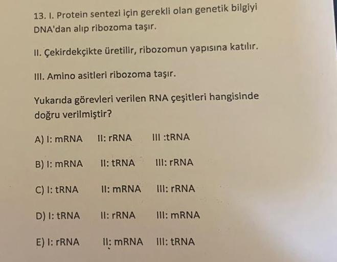 13. I. Protein sentezi için gerekli olan genetik bilgiyi
DNA'dan alıp ribozoma taşır.
II. Çekirdekçikte üretilir, ribozomun yapısına katılır.
III. Amino asitleri ribozoma taşır.
Yukarıda görevleri verilen RNA çeşitleri hangisinde
doğru verilmiştir?
A) I: m