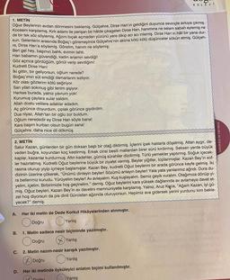 1. METİN
Oğuz Beylerinin avdan dönmesini beklemiş. Gülçehre, Dirse Han'ın geldiğini duyunca sevinçle avluya çıkmış.
Kocasını karşılamış. Kırk adamı ile perişan bir hâlde çikagelen Dirse Han, hanimina ne selam sabah eylemiş ne
de bir tek söz söylemiş. Ağzını bıçak açmadan yüzünü yere dikip acı acı inlemiş. Dirse Han'ın hâli bir yana dur-
sun. Gelenlerin arasında Boğaç'ı göremeyince Gülçehre'nin aklına kötü kötü düşünceler sökün etmiş. Gülçeh-
re, Dirse Han'a söylemiş. Görelim, hanım ne söylemiş:
Beri gel hey, başımın bahtı, evimin tahtı.
Han babamın güvendiği, kadın anamın sevdiği!
Göz açınca gördüğüm, gönül verip sevdiğim!
Kudretli Dirse Han!
İki gittin, bir geliyorsun, oğlum nerede?
Boğaç'ımın süt emdiği damarlarım sızlıyor.
Kör olası gözlerim kötü seğiriyor.
Sarı yılan sokmuş gibi tenim şişiyor.
Herkes burada, yalnız yavrum yok!
Kurumuş çaylara sular saldım.
Allah dostu velilere adaklar adadım.
Aç görünce doyurdum, çıplak görünce giydirdim.
Dua niyaz, Allah'tan bir oğlu zor buldum.
Oğlum nerededir ey Dirse Han söyle bana!
Kara başım kurban olsun bugün sana!
Gülçehre, daha nice dil dökmüş.
2. METİN
Salur Kazan, günlerden bir gün doksan başlı bir otağ diktirmiş. İçlerini ipek halılarla döşetmiş. Attan aygır, de-
veden buğra, koyundan koç kestirmiş. Erkek cinsi besili mallardan birer sürü kırdırmış. Seksen yerde büyük
kaplar, kazanlar kurdurmuş. Altın kadehler, gümüş sürahiler dizdirmiş. Türlü yemekler yaptırmış. Soğuk içecek-
ler hazırlatmış. Kudretli Oğuz beylerine büyük bir ziyafet vermiş. Beyler yiğitler, toplanmışlar. Kazan Bey'in sof-
rasına oturup yiyip içmeye başlamışlar. Kazan Bey, kudretli Oğuz beylerini bir arada görünce keyfe gelmiş. İki
dizinin üzerine çökerek, "Ünümü dinleyin beyler! Sözümü anlayın beyler! Yata yata yanlarımız ağrıdı. Dura du-
ra bellerimiz kurudu. Yürüyelim beyler! Av avlayalım. Kuş kuşlayalım. Semiz geyik vuralım. Otağımıza dönüp yi-
yelim, içelim. Birbirimizle hoş geçinelim." demiş. Oğuz beylerini kara yüksek dağlarında av avlamaya davet et-
miş. Oğuz beyleri, Kazan Bey'in av davetini memnuniyetle karşılamış. Yalnız, Aruz Koca, "Ağam Kazan, iyi gü-
zel hoş diyorsun da pis dinli Gürcistan ağzında oturuyorsun. Hepimiz ava gidersek yerini yurdunu kim bekle-
yecek?" demiş.
A.
B. 1. Metin sadece nesir biçiminde yazılmıştır.
Doğru
Yanlış
2. Metin nazım-nesir karışık yazılmıştır.
XDoğru
Yanlış
Her iki metinde öyküleyici anlatım biçimi kullanılmıştır.
C.
Her iki metin de Dede Korkut Hikâyelerinden alınmıştır.
Doğru
Yanlış
D.
KOLEJI
Doğru
Yanlış
TÜRK DİLİ VE EDEBIYATI