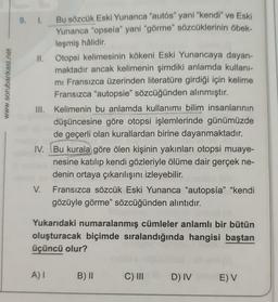 www.sorubankasi.net
9. I.
11.
V.
Bu sözcük Eski Yunanca "autós" yani "kendi" ve Eski
Yunanca "opseía" yani "görme" sözcüklerinin öbek-
leşmiş hâlidir.
III. Kelimenin bu anlamda kullanımı bilim insanlarının
düşüncesine göre otopsi işlemlerinde günümüzde
de geçerli olan kurallardan birine dayanmaktadır.
IV. Bu kurala göre ölen kişinin yakınları otopsi muaye-
nesine katılıp kendi gözleriyle ölüme dair gerçek ne-
denin ortaya çıkarılışını izleyebilir.
Otopsi kelimesinin kökeni Eski Yunancaya dayan-
maktadır ancak kelimenin şimdiki anlamda kullanı-
mı Fransızca üzerinden literatüre girdiği için kelime
Fransızca "autopsie" sözcüğünden alınmıştır.
A) I
Fransızca sözcük Eski Yunanca "autopsía" "kendi
gözüyle görme" sözcüğünden alıntıdır.
Yukarıdaki numaralanmış cümleler anlamlı bir bütün
oluşturacak biçimde sıralandığında hangisi baştan
üçüncü olur?
B) II
C) III
D) IV
E) V